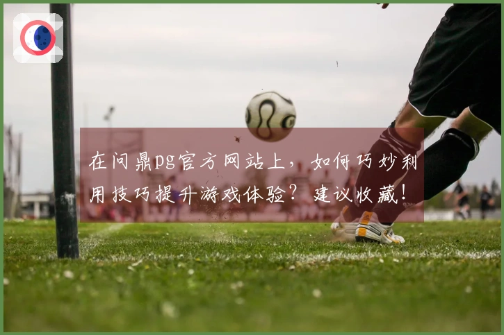 在问鼎pg官方网站上，如何巧妙利用技巧提升游戏体验？建议收藏！