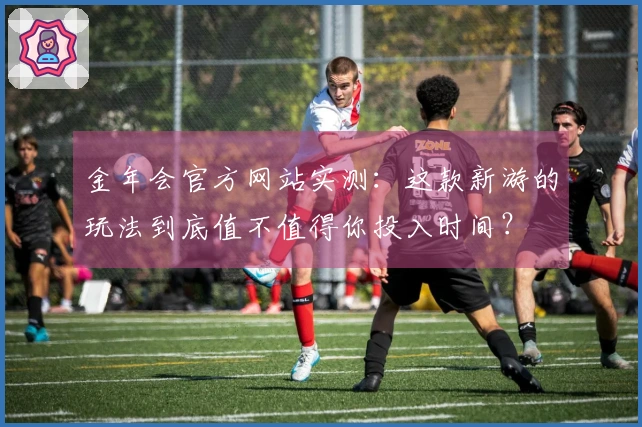 金年会官方网站实测：这款新游的玩法到底值不值得你投入时间？