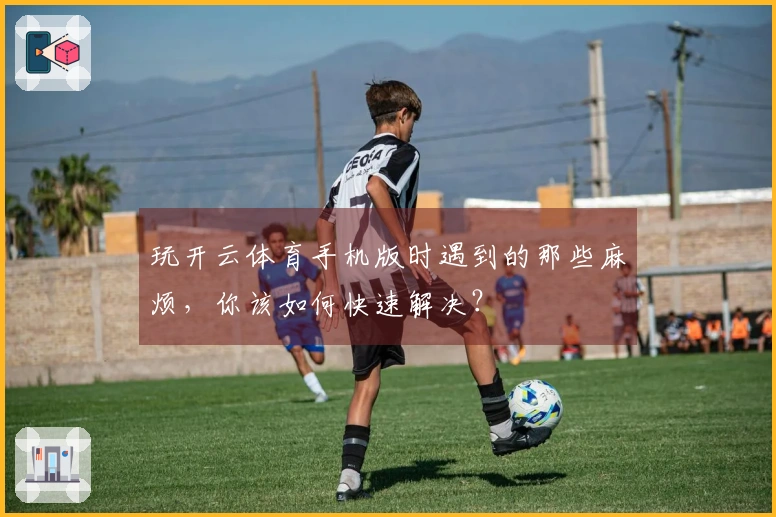 玩开云体育手机版时遇到的那些麻烦，你该如何快速解决？